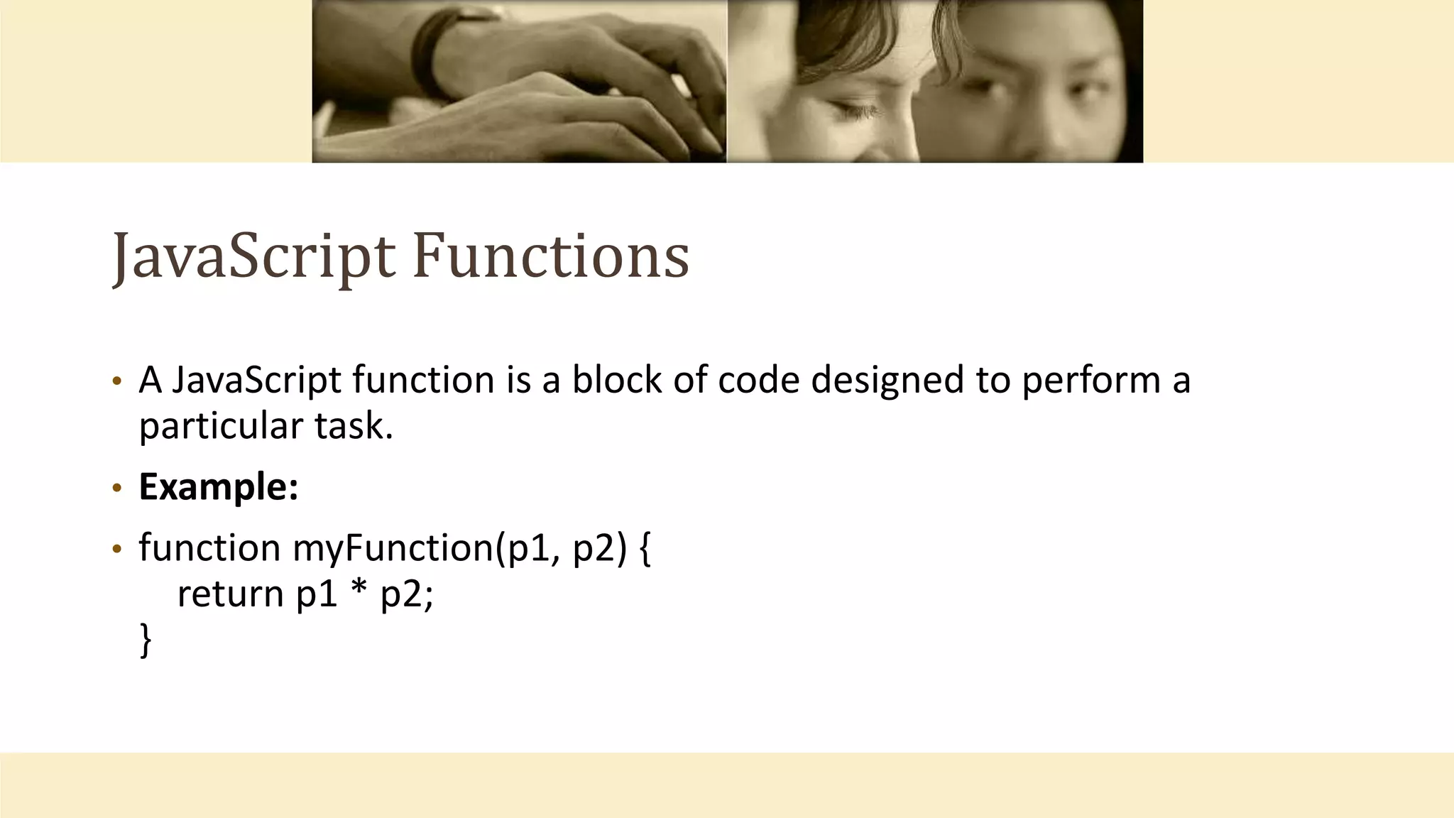 JavaScript Functions
• A JavaScript function is a block of code designed to perform a
particular task.
• Example:
• function myFunction(p1, p2) {
return p1 * p2;
}
 
