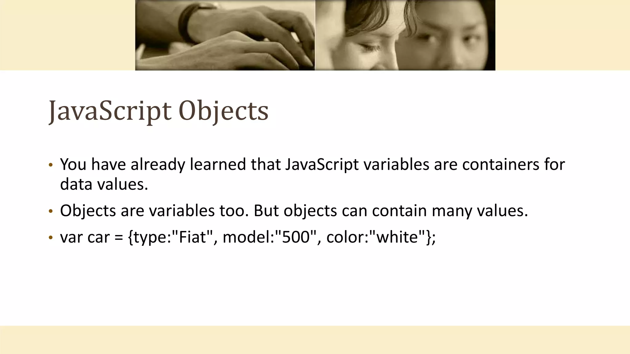 JavaScript Objects
• You have already learned that JavaScript variables are containers for
data values.
• Objects are variables too. But objects can contain many values.
• var car = {type:"Fiat", model:"500", color:"white"};
 