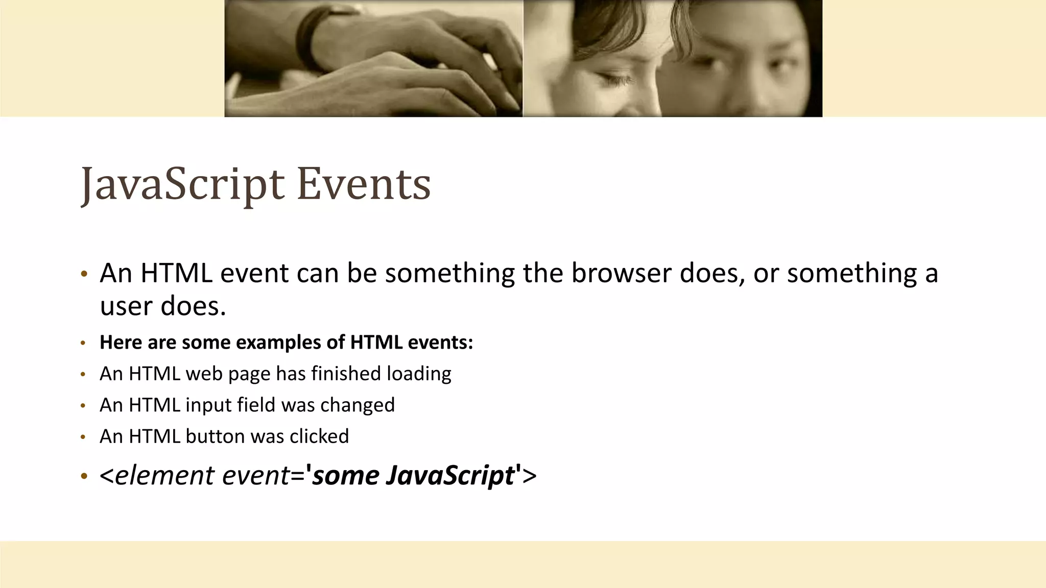 JavaScript Events
• An HTML event can be something the browser does, or something a
user does.
• Here are some examples of HTML events:
• An HTML web page has finished loading
• An HTML input field was changed
• An HTML button was clicked
• <element event='some JavaScript'>
 