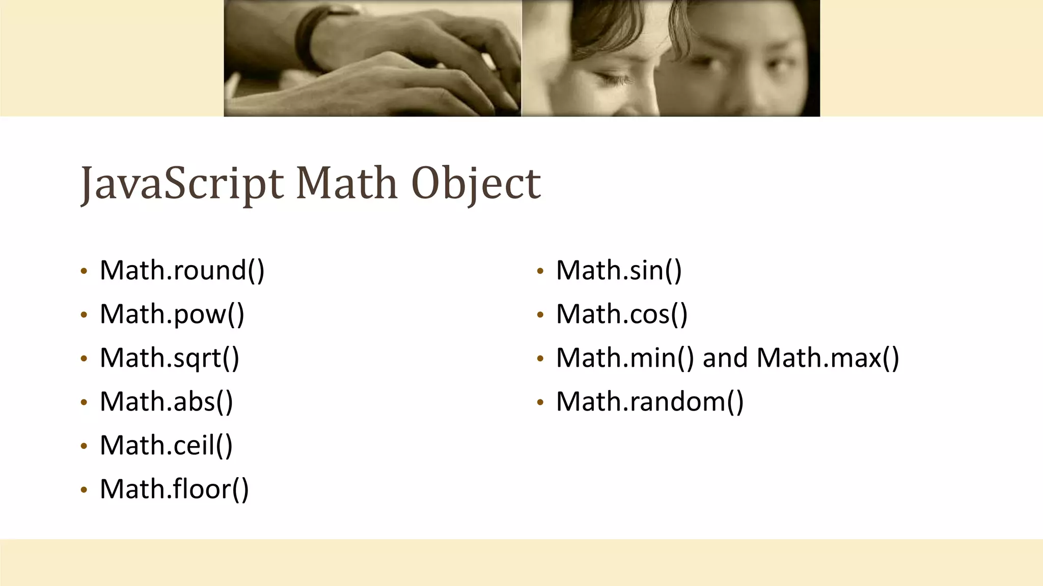 JavaScript Math Object
• Math.round()
• Math.pow()
• Math.sqrt()
• Math.abs()
• Math.ceil()
• Math.floor()
• Math.sin()
• Math.cos()
• Math.min() and Math.max()
• Math.random()
 