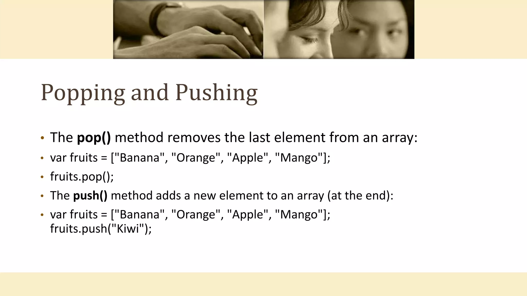 Popping and Pushing
• The pop() method removes the last element from an array:
• var fruits = ["Banana", "Orange", "Apple", "Mango"];
• fruits.pop();
• The push() method adds a new element to an array (at the end):
• var fruits = ["Banana", "Orange", "Apple", "Mango"];
fruits.push("Kiwi");
 