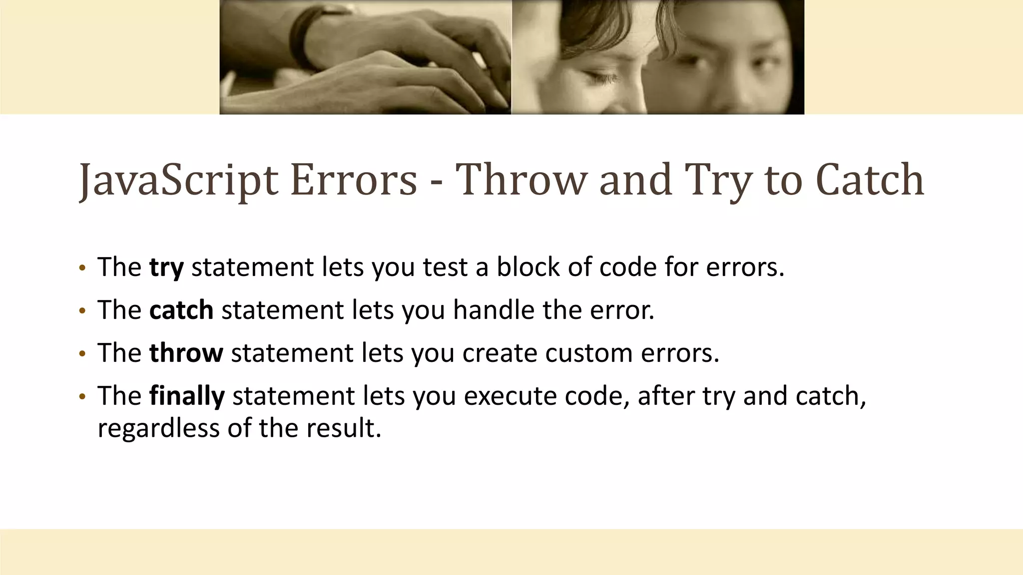 JavaScript Errors - Throw and Try to Catch
• The try statement lets you test a block of code for errors.
• The catch statement lets you handle the error.
• The throw statement lets you create custom errors.
• The finally statement lets you execute code, after try and catch,
regardless of the result.
 