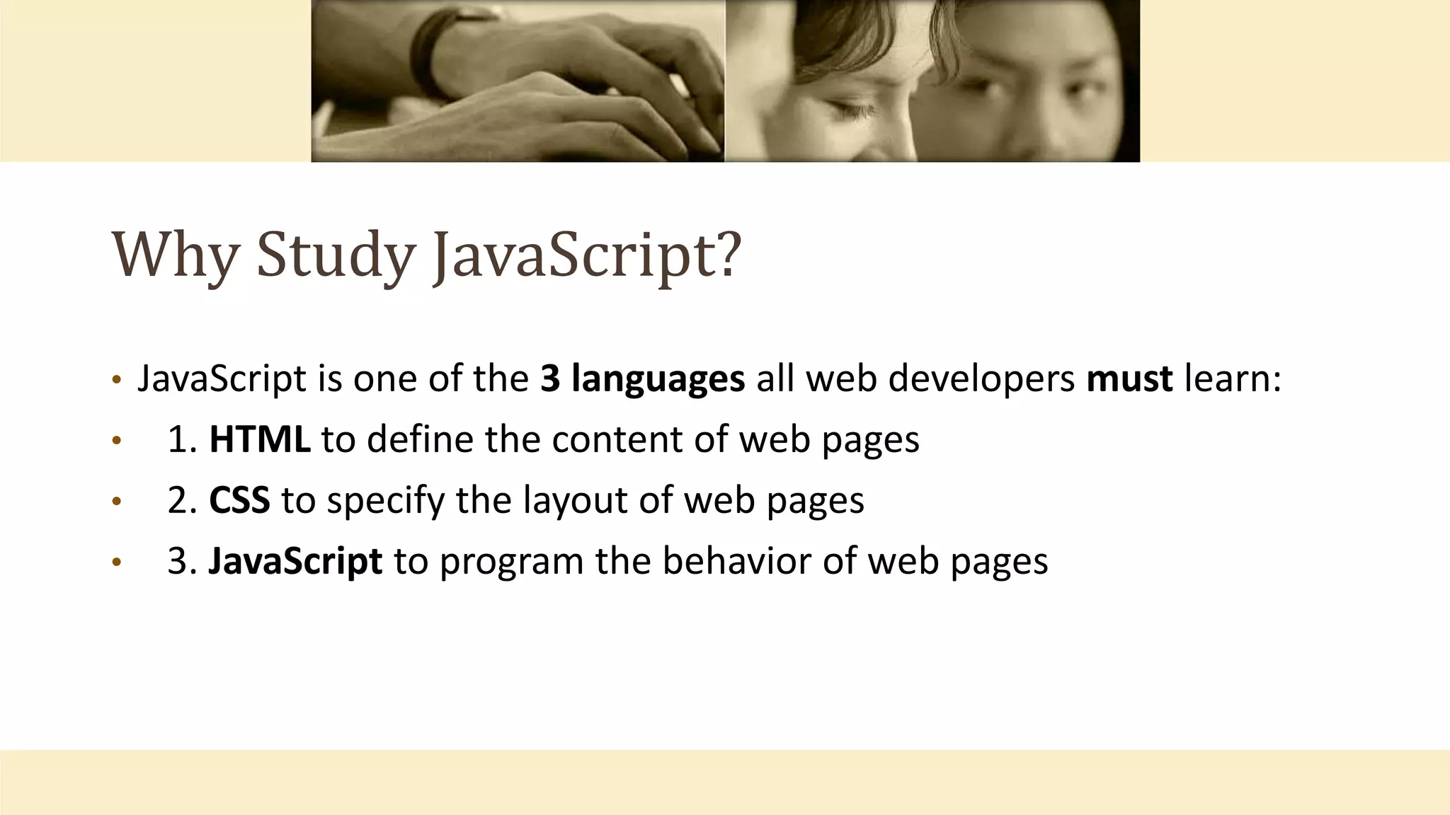 Why Study JavaScript?
• JavaScript is one of the 3 languages all web developers must learn:
• 1. HTML to define the content of web pages
• 2. CSS to specify the layout of web pages
• 3. JavaScript to program the behavior of web pages
 