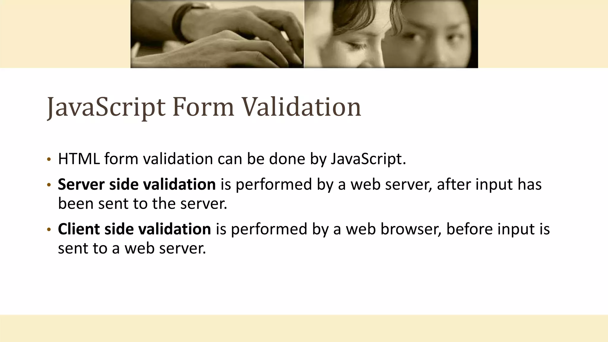 JavaScript Form Validation
• HTML form validation can be done by JavaScript.
• Server side validation is performed by a web server, after input has
been sent to the server.
• Client side validation is performed by a web browser, before input is
sent to a web server.
 