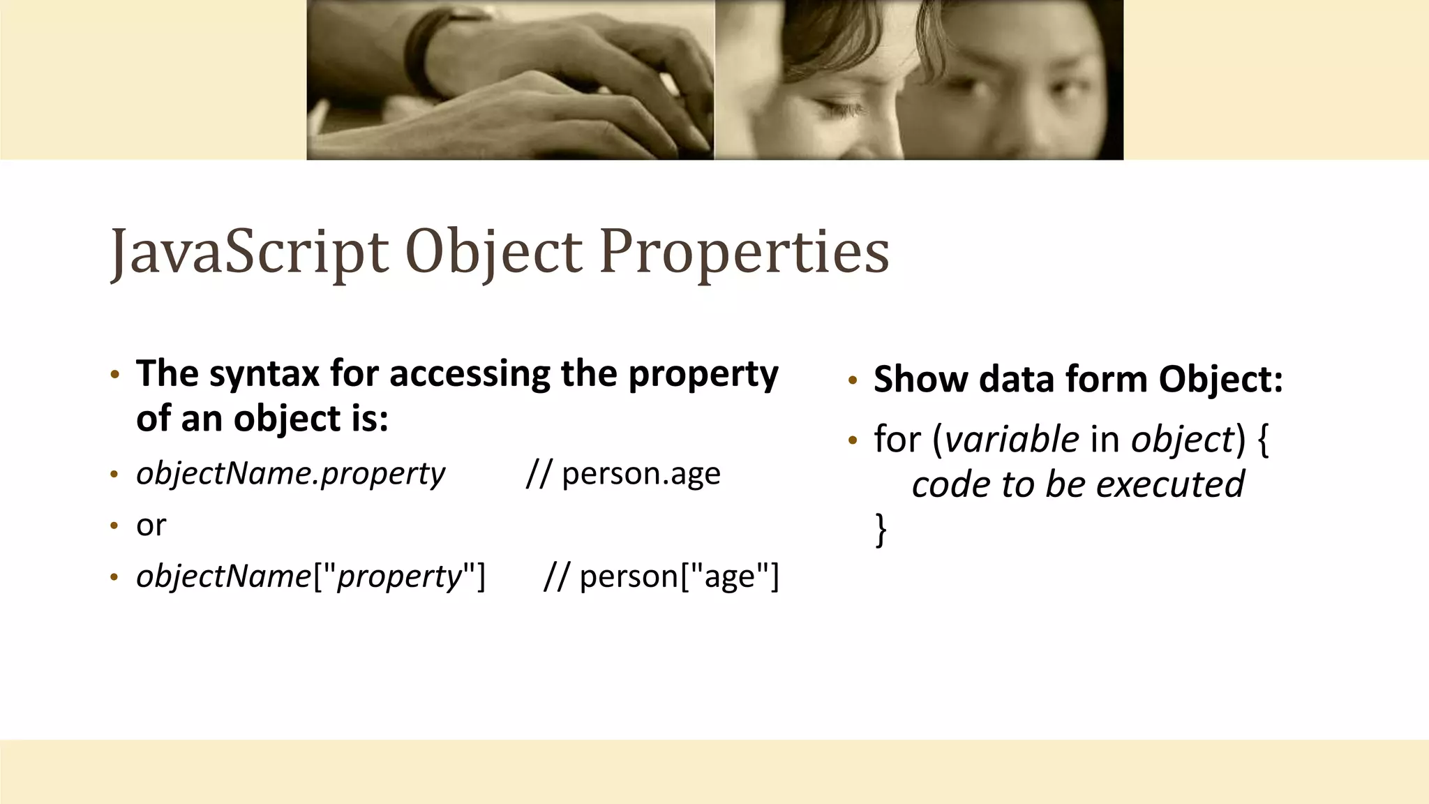 JavaScript Object Properties
• The syntax for accessing the property
of an object is:
• objectName.property // person.age
• or
• objectName["property"] // person["age"]
• Show data form Object:
• for (variable in object) {
code to be executed
}
 