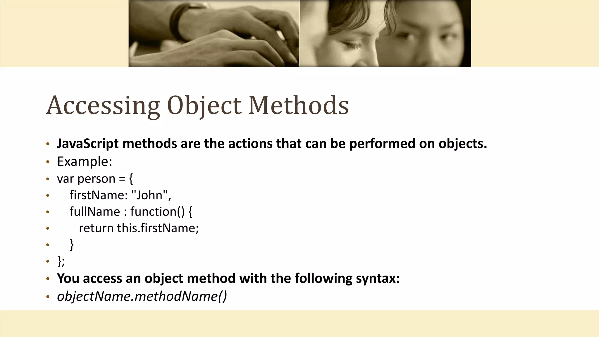 Accessing Object Methods
• JavaScript methods are the actions that can be performed on objects.
• Example:
• var person = {
• firstName: "John",
• fullName : function() {
• return this.firstName;
• }
• };
• You access an object method with the following syntax:
• objectName.methodName()
 