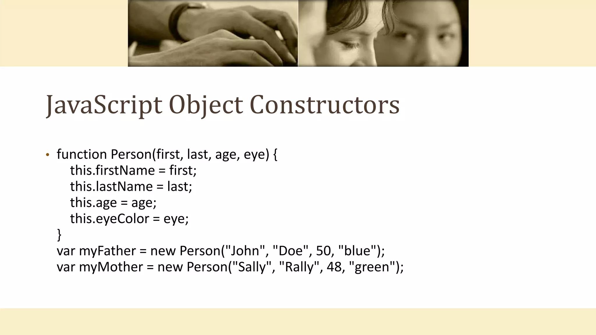 JavaScript Object Constructors
• function Person(first, last, age, eye) {
this.firstName = first;
this.lastName = last;
this.age = age;
this.eyeColor = eye;
}
var myFather = new Person("John", "Doe", 50, "blue");
var myMother = new Person("Sally", "Rally", 48, "green");
 