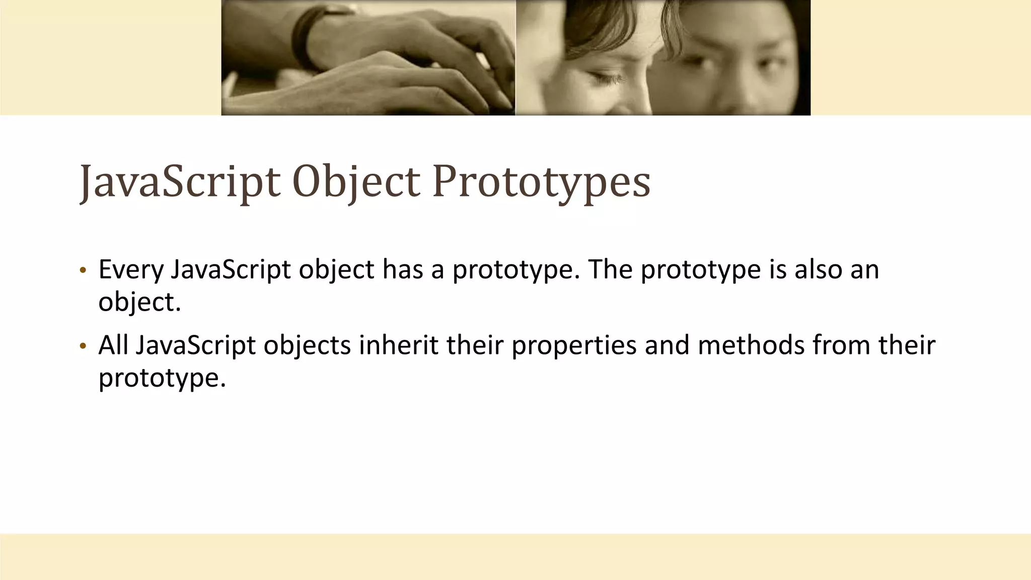 JavaScript Object Prototypes
• Every JavaScript object has a prototype. The prototype is also an
object.
• All JavaScript objects inherit their properties and methods from their
prototype.
 