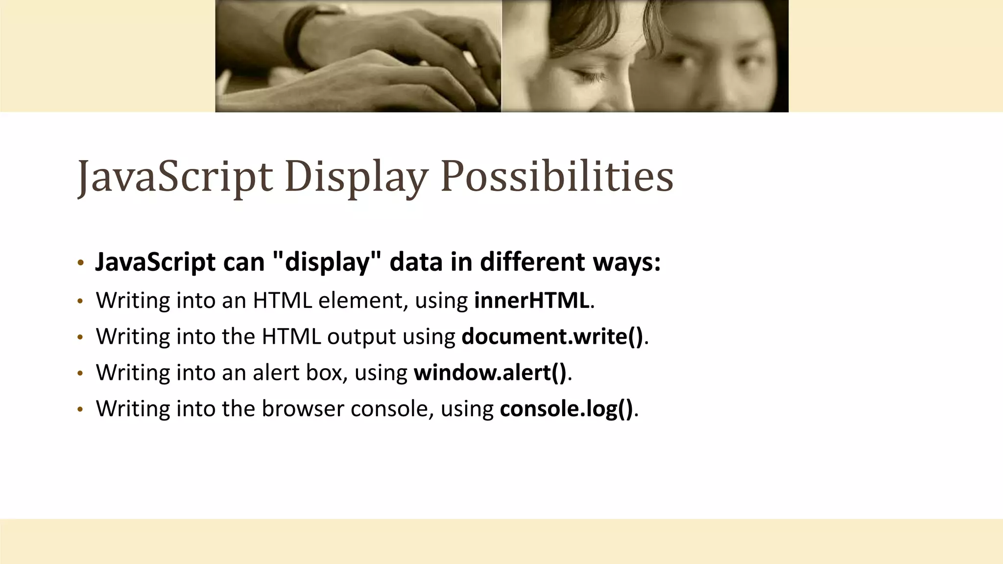 JavaScript Display Possibilities
• JavaScript can "display" data in different ways:
• Writing into an HTML element, using innerHTML.
• Writing into the HTML output using document.write().
• Writing into an alert box, using window.alert().
• Writing into the browser console, using console.log().
 