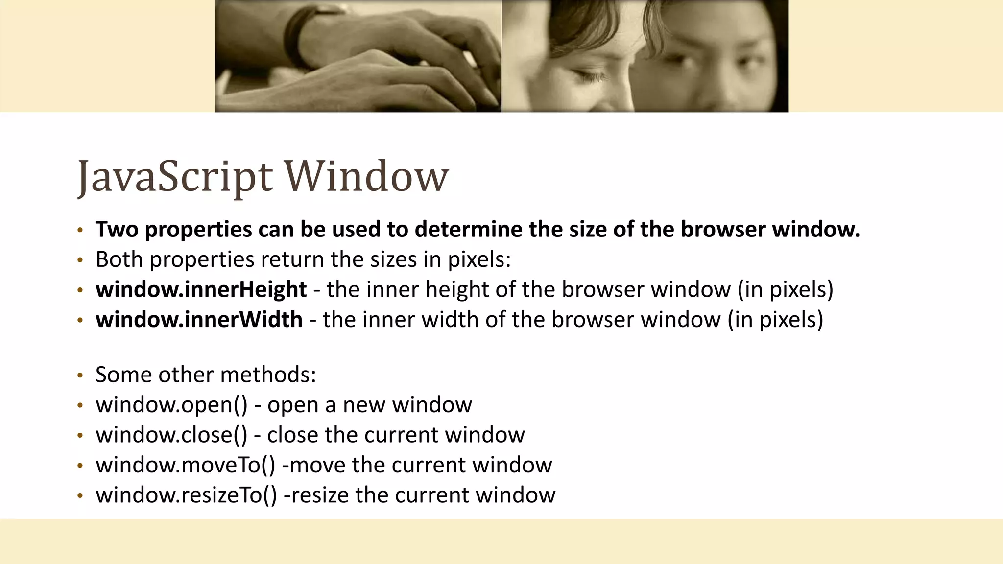 JavaScript Window
• Two properties can be used to determine the size of the browser window.
• Both properties return the sizes in pixels:
• window.innerHeight - the inner height of the browser window (in pixels)
• window.innerWidth - the inner width of the browser window (in pixels)
• Some other methods:
• window.open() - open a new window
• window.close() - close the current window
• window.moveTo() -move the current window
• window.resizeTo() -resize the current window
 
