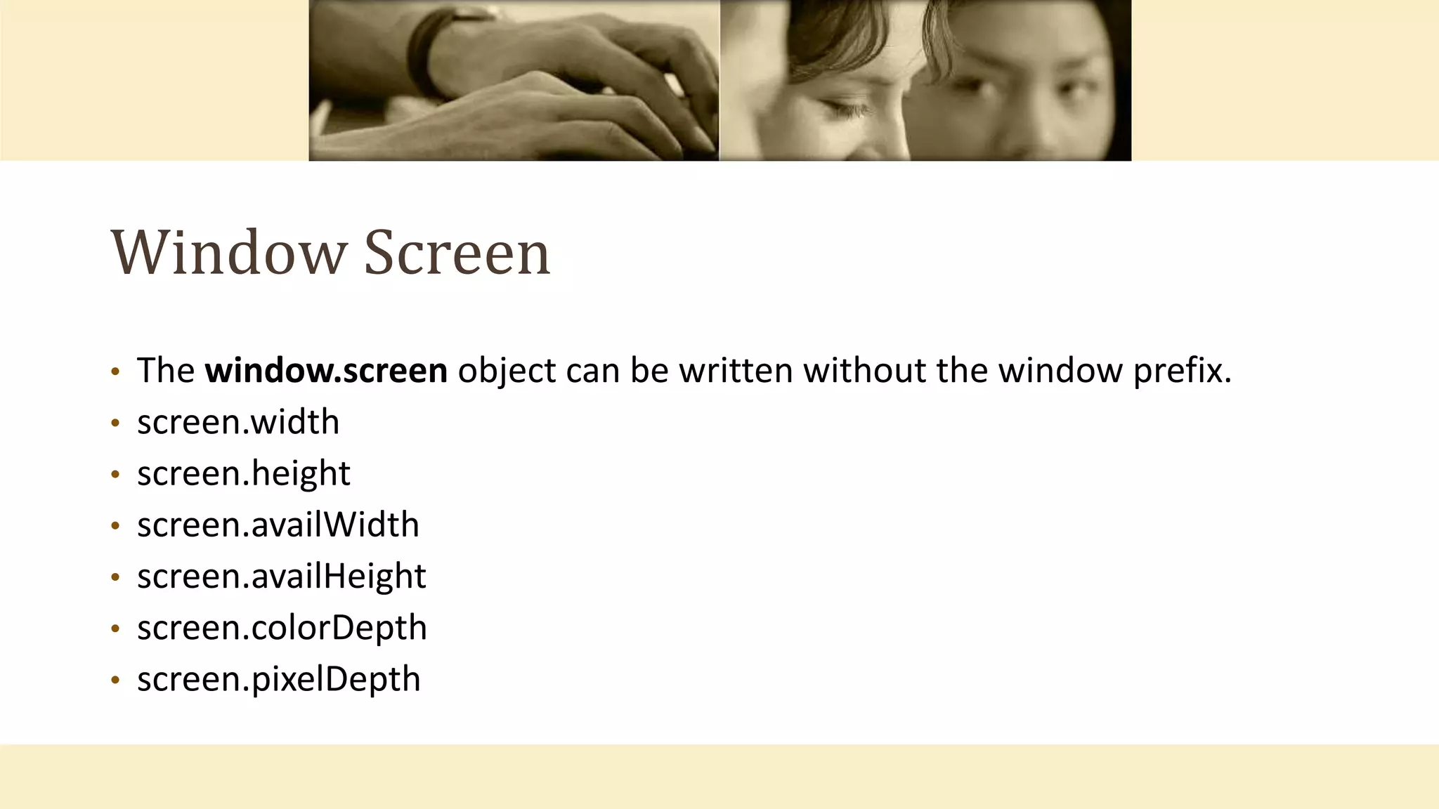 Window Screen
• The window.screen object can be written without the window prefix.
• screen.width
• screen.height
• screen.availWidth
• screen.availHeight
• screen.colorDepth
• screen.pixelDepth
 