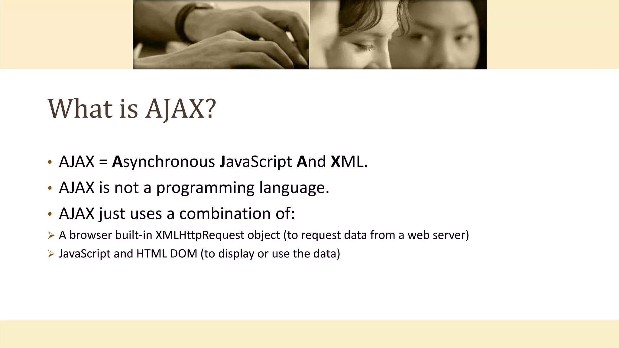 What is AJAX?
• AJAX = Asynchronous JavaScript And XML.
• AJAX is not a programming language.
• AJAX just uses a combination of:
 A browser built-in XMLHttpRequest object (to request data from a web server)
 JavaScript and HTML DOM (to display or use the data)
 