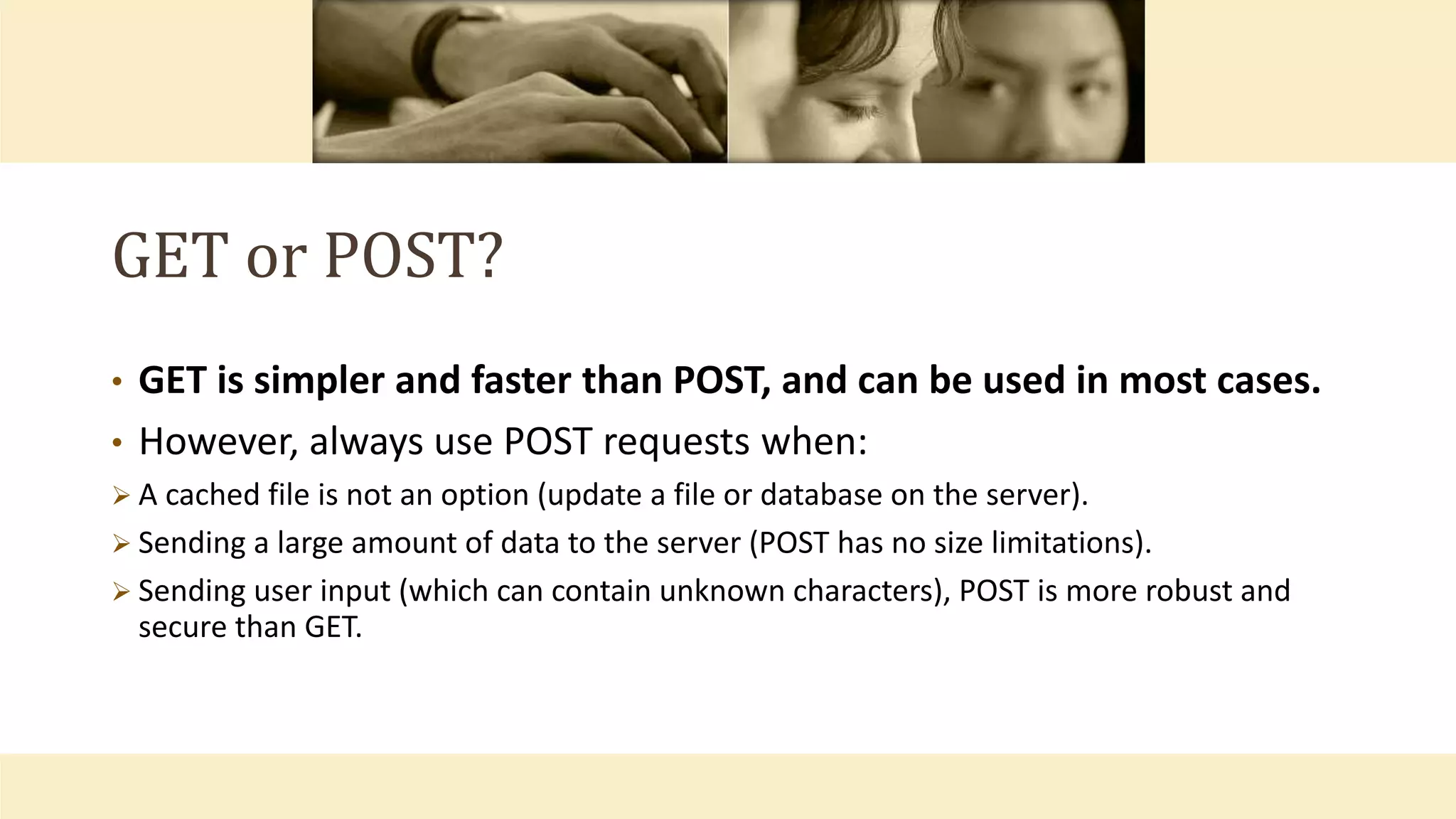 GET or POST?
• GET is simpler and faster than POST, and can be used in most cases.
• However, always use POST requests when:
 A cached file is not an option (update a file or database on the server).
 Sending a large amount of data to the server (POST has no size limitations).
 Sending user input (which can contain unknown characters), POST is more robust and
secure than GET.
 
