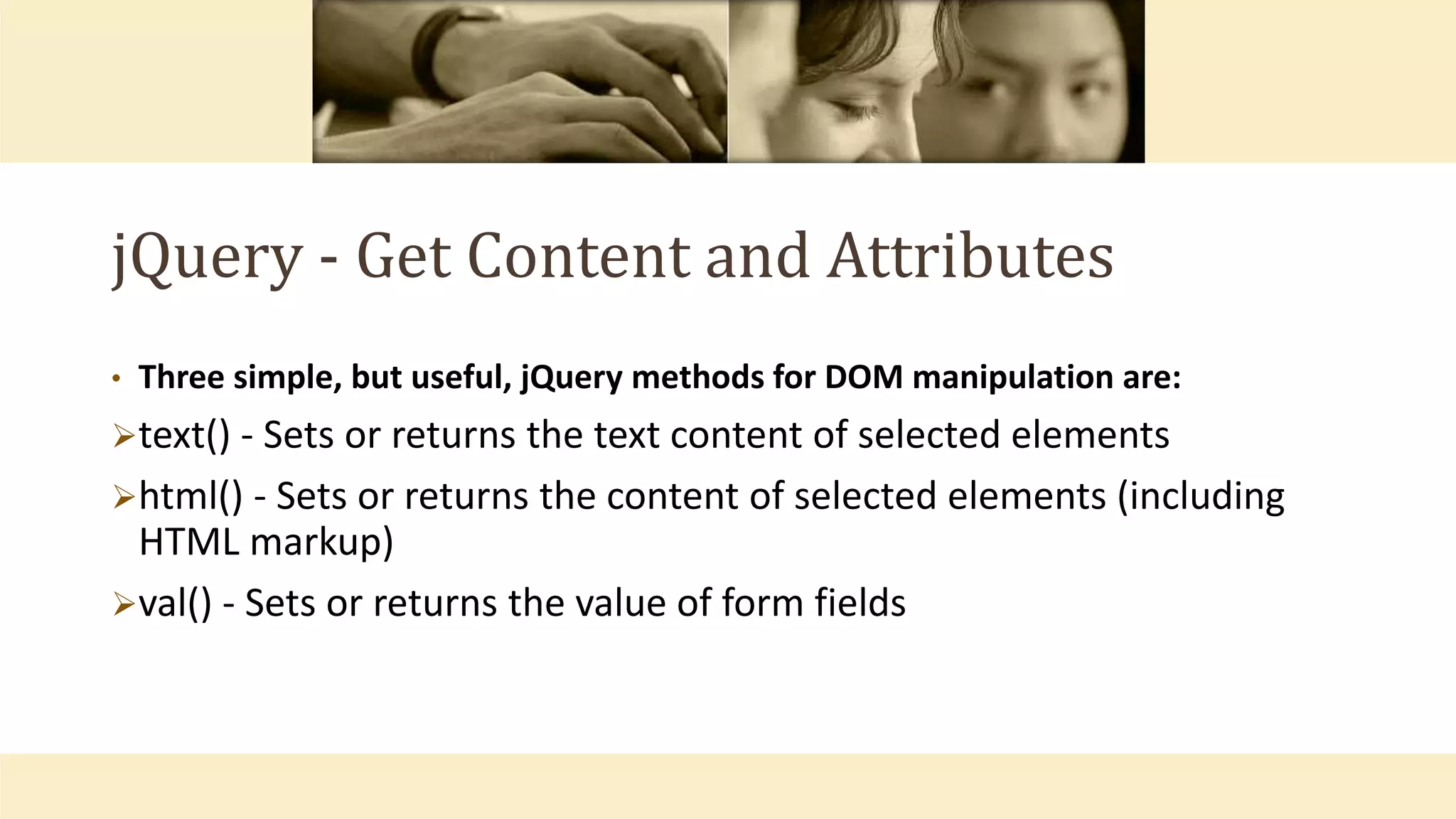 jQuery - Get Content and Attributes
• Three simple, but useful, jQuery methods for DOM manipulation are:
text() - Sets or returns the text content of selected elements
html() - Sets or returns the content of selected elements (including
HTML markup)
val() - Sets or returns the value of form fields
 