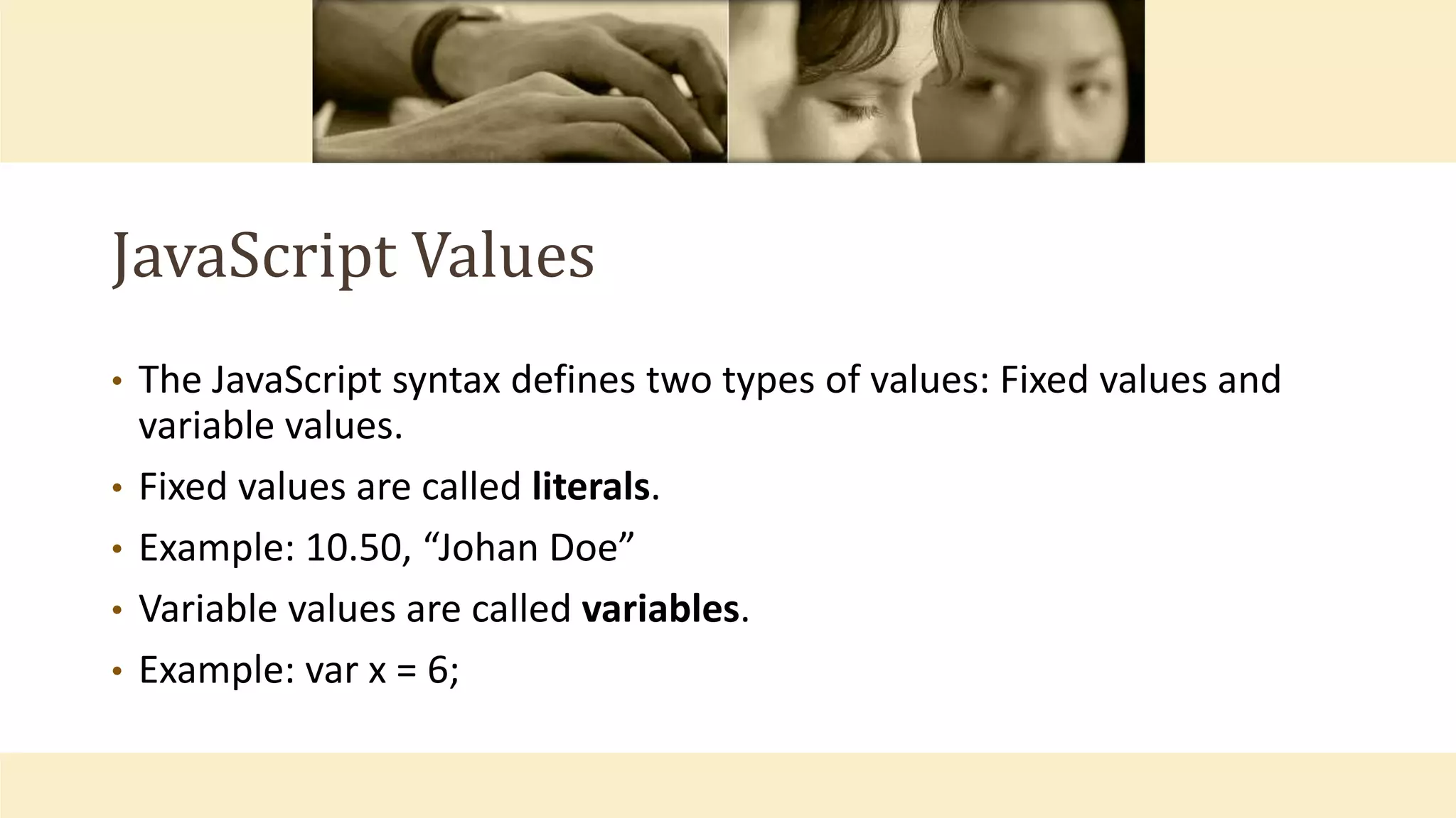 JavaScript Values
• The JavaScript syntax defines two types of values: Fixed values and
variable values.
• Fixed values are called literals.
• Example: 10.50, “Johan Doe”
• Variable values are called variables.
• Example: var x = 6;
 