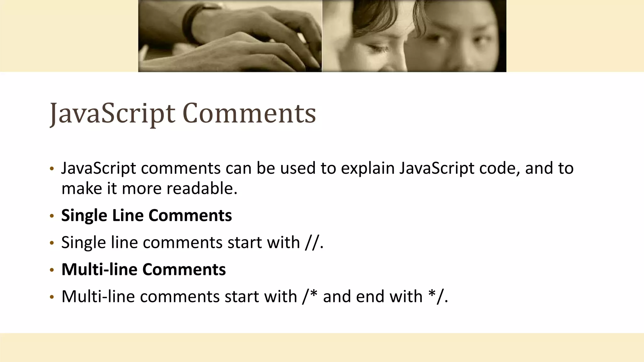 JavaScript Comments
• JavaScript comments can be used to explain JavaScript code, and to
make it more readable.
• Single Line Comments
• Single line comments start with //.
• Multi-line Comments
• Multi-line comments start with /* and end with */.
 
