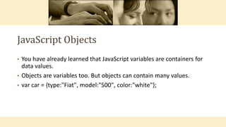 JavaScript Objects
• You have already learned that JavaScript variables are containers for
data values.
• Objects are variables too. But objects can contain many values.
• var car = {type:"Fiat", model:"500", color:"white"};
 