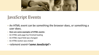JavaScript Events
• An HTML event can be something the browser does, or something a
user does.
• Here are some examples of HTML events:
• An HTML web page has finished loading
• An HTML input field was changed
• An HTML button was clicked
• <element event='some JavaScript'>
 