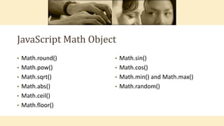 JavaScript Math Object
• Math.round()
• Math.pow()
• Math.sqrt()
• Math.abs()
• Math.ceil()
• Math.floor()
• Math.sin()
• Math.cos()
• Math.min() and Math.max()
• Math.random()
 