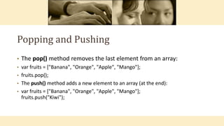 Popping and Pushing
• The pop() method removes the last element from an array:
• var fruits = ["Banana", "Orange", "Apple", "Mango"];
• fruits.pop();
• The push() method adds a new element to an array (at the end):
• var fruits = ["Banana", "Orange", "Apple", "Mango"];
fruits.push("Kiwi");
 
