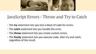 JavaScript Errors - Throw and Try to Catch
• The try statement lets you test a block of code for errors.
• The catch statement lets you handle the error.
• The throw statement lets you create custom errors.
• The finally statement lets you execute code, after try and catch,
regardless of the result.
 