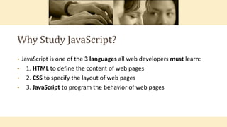 Why Study JavaScript?
• JavaScript is one of the 3 languages all web developers must learn:
• 1. HTML to define the content of web pages
• 2. CSS to specify the layout of web pages
• 3. JavaScript to program the behavior of web pages
 