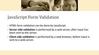 JavaScript Form Validation
• HTML form validation can be done by JavaScript.
• Server side validation is performed by a web server, after input has
been sent to the server.
• Client side validation is performed by a web browser, before input is
sent to a web server.
 