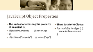JavaScript Object Properties
• The syntax for accessing the property
of an object is:
• objectName.property // person.age
• or
• objectName["property"] // person["age"]
• Show data form Object:
• for (variable in object) {
code to be executed
}
 