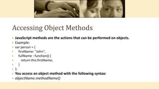 Accessing Object Methods
• JavaScript methods are the actions that can be performed on objects.
• Example:
• var person = {
• firstName: "John",
• fullName : function() {
• return this.firstName;
• }
• };
• You access an object method with the following syntax:
• objectName.methodName()
 