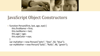 JavaScript Object Constructors
• function Person(first, last, age, eye) {
this.firstName = first;
this.lastName = last;
this.age = age;
this.eyeColor = eye;
}
var myFather = new Person("John", "Doe", 50, "blue");
var myMother = new Person("Sally", "Rally", 48, "green");
 