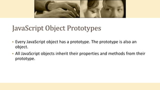 JavaScript Object Prototypes
• Every JavaScript object has a prototype. The prototype is also an
object.
• All JavaScript objects inherit their properties and methods from their
prototype.
 