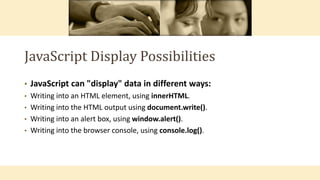 JavaScript Display Possibilities
• JavaScript can "display" data in different ways:
• Writing into an HTML element, using innerHTML.
• Writing into the HTML output using document.write().
• Writing into an alert box, using window.alert().
• Writing into the browser console, using console.log().
 