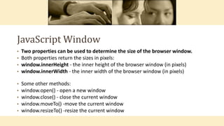 JavaScript Window
• Two properties can be used to determine the size of the browser window.
• Both properties return the sizes in pixels:
• window.innerHeight - the inner height of the browser window (in pixels)
• window.innerWidth - the inner width of the browser window (in pixels)
• Some other methods:
• window.open() - open a new window
• window.close() - close the current window
• window.moveTo() -move the current window
• window.resizeTo() -resize the current window
 