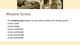Window Screen
• The window.screen object can be written without the window prefix.
• screen.width
• screen.height
• screen.availWidth
• screen.availHeight
• screen.colorDepth
• screen.pixelDepth
 