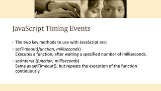 JavaScript Timing Events
• The two key methods to use with JavaScript are:
• setTimeout(function, milliseconds)
Executes a function, after waiting a specified number of milliseconds.
• setInterval(function, milliseconds)
Same as setTimeout(), but repeats the execution of the function
continuously.
 