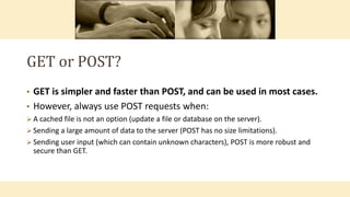 GET or POST?
• GET is simpler and faster than POST, and can be used in most cases.
• However, always use POST requests when:
 A cached file is not an option (update a file or database on the server).
 Sending a large amount of data to the server (POST has no size limitations).
 Sending user input (which can contain unknown characters), POST is more robust and
secure than GET.
 