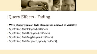 jQuery Effects - Fading
• With jQuery you can fade elements in and out of visibility.
• $(selector).fadeIn(speed,callback);
• $(selector).fadeOut(speed,callback);
• $(selector).fadeToggle(speed,callback);
• $(selector).fadeTo(speed,opacity,callback);
 