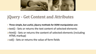 jQuery - Get Content and Attributes
• Three simple, but useful, jQuery methods for DOM manipulation are:
text() - Sets or returns the text content of selected elements
html() - Sets or returns the content of selected elements (including
HTML markup)
val() - Sets or returns the value of form fields
 