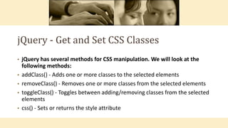 jQuery - Get and Set CSS Classes
• jQuery has several methods for CSS manipulation. We will look at the
following methods:
• addClass() - Adds one or more classes to the selected elements
• removeClass() - Removes one or more classes from the selected elements
• toggleClass() - Toggles between adding/removing classes from the selected
elements
• css() - Sets or returns the style attribute
 