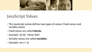 JavaScript Values
• The JavaScript syntax defines two types of values: Fixed values and
variable values.
• Fixed values are called literals.
• Example: 10.50, “Johan Doe”
• Variable values are called variables.
• Example: var x = 6;
 