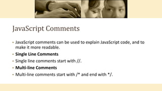 JavaScript Comments
• JavaScript comments can be used to explain JavaScript code, and to
make it more readable.
• Single Line Comments
• Single line comments start with //.
• Multi-line Comments
• Multi-line comments start with /* and end with */.
 