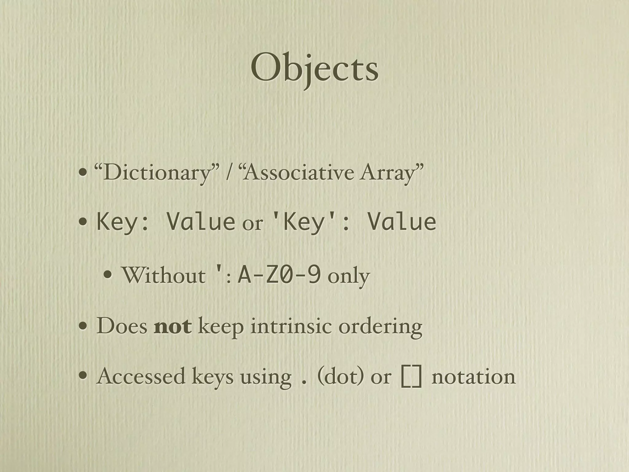 Objects

• “Dictionary” / “Associative Array”
• Key: Value or 'Key': Value
  • Without ': A-Z0-9 only
• Does not keep intrinsic ordering
• Accessed keys using . (dot) or [] notation
 