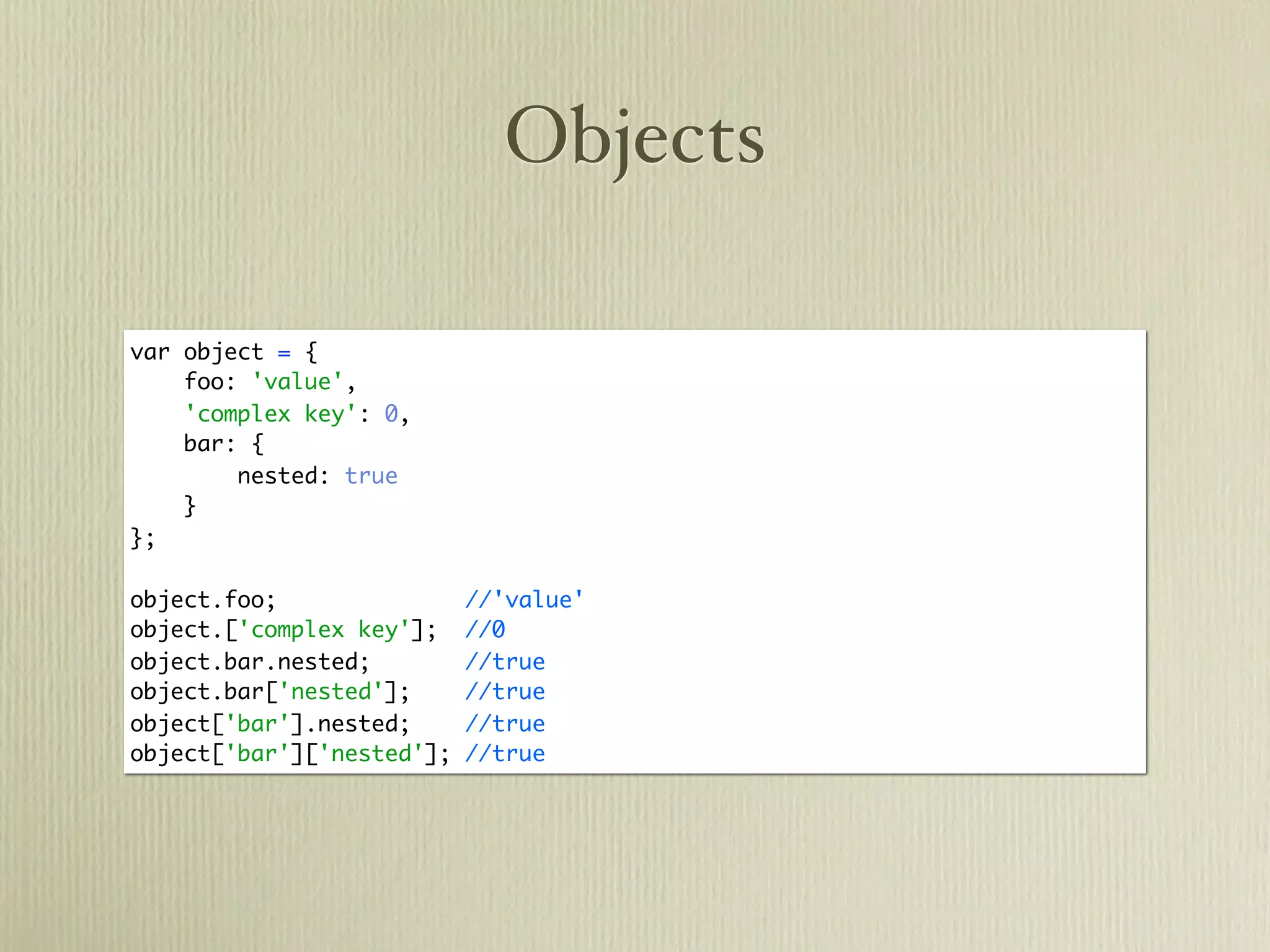Objects

var object = {
    foo: 'value',
    'complex key': 0,
    bar: {
        nested: true
    }
};

object.foo;                //'value'
object.['complex key'];    //0
object.bar.nested;         //true
object.bar['nested'];      //true
object['bar'].nested;      //true
object['bar']['nested'];   //true
 
