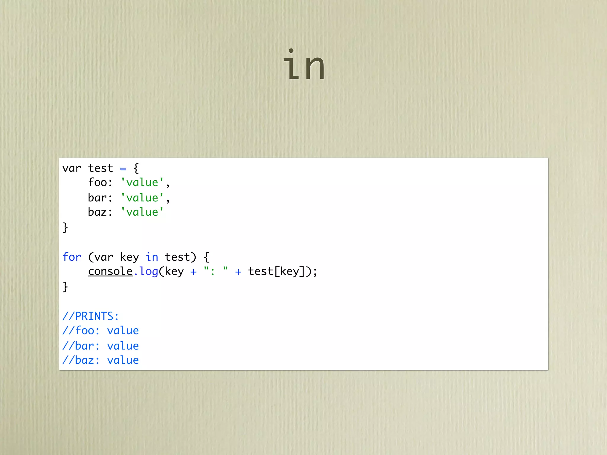 in

var test   = {
    foo:   'value',
    bar:   'value',
    baz:   'value'
}

for (var key in test) {
    console.log(key + ": " + test[key]);
}

//PRINTS:
//foo: value
//bar: value
//baz: value
 
