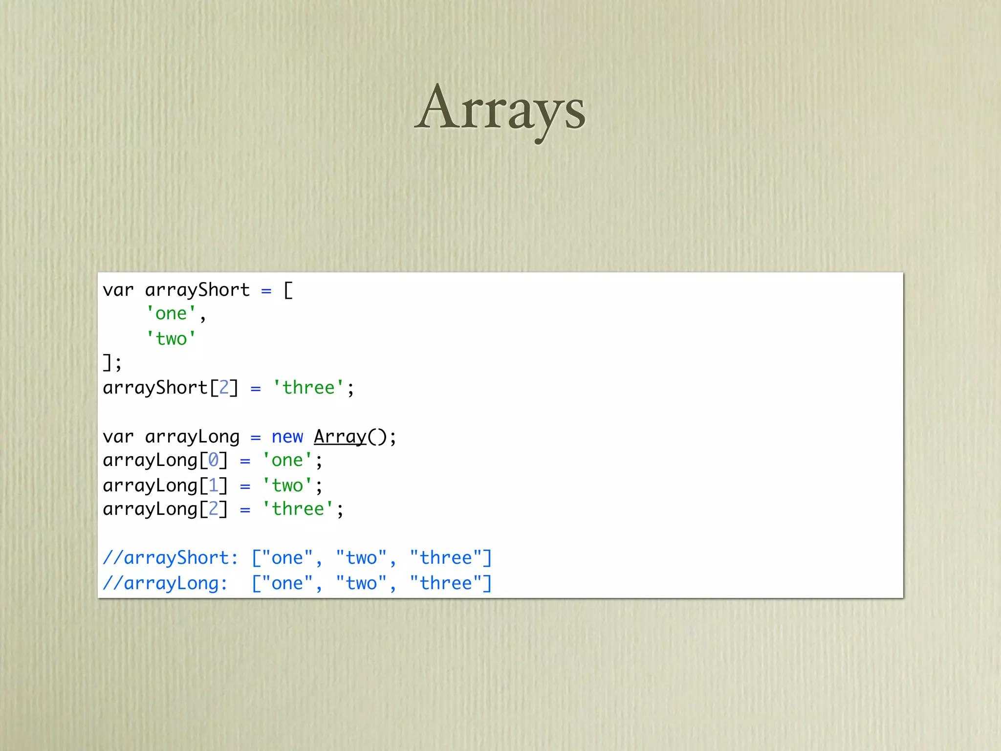 Arrays

var arrayShort = [
    'one',
    'two'
];
arrayShort[2] = 'three';

var arrayLong = new Array();
arrayLong[0] = 'one';
arrayLong[1] = 'two';
arrayLong[2] = 'three';

//arrayShort: ["one", "two", "three"]
//arrayLong: ["one", "two", "three"]
 