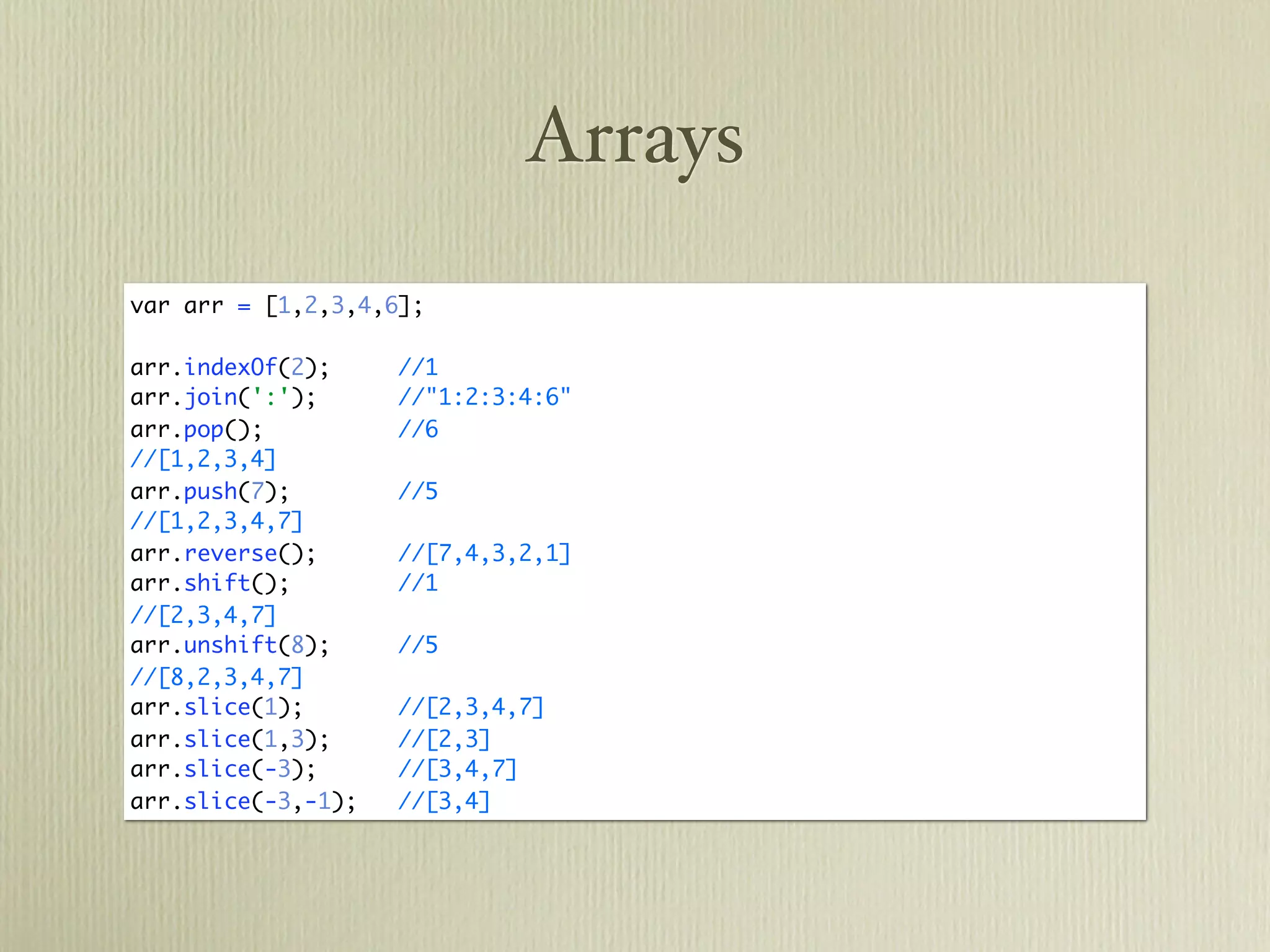 Arrays
var arr = [1,2,3,4,6];

arr.indexOf(2);     //1
arr.join(':');      //"1:2:3:4:6"
arr.pop();          //6
//[1,2,3,4]
arr.push(7);        //5
//[1,2,3,4,7]
arr.reverse();      //[7,4,3,2,1]
arr.shift();        //1
//[2,3,4,7]
arr.unshift(8);     //5
//[8,2,3,4,7]
arr.slice(1);       //[2,3,4,7]
arr.slice(1,3);     //[2,3]
arr.slice(-3);      //[3,4,7]
arr.slice(-3,-1);   //[3,4]
 