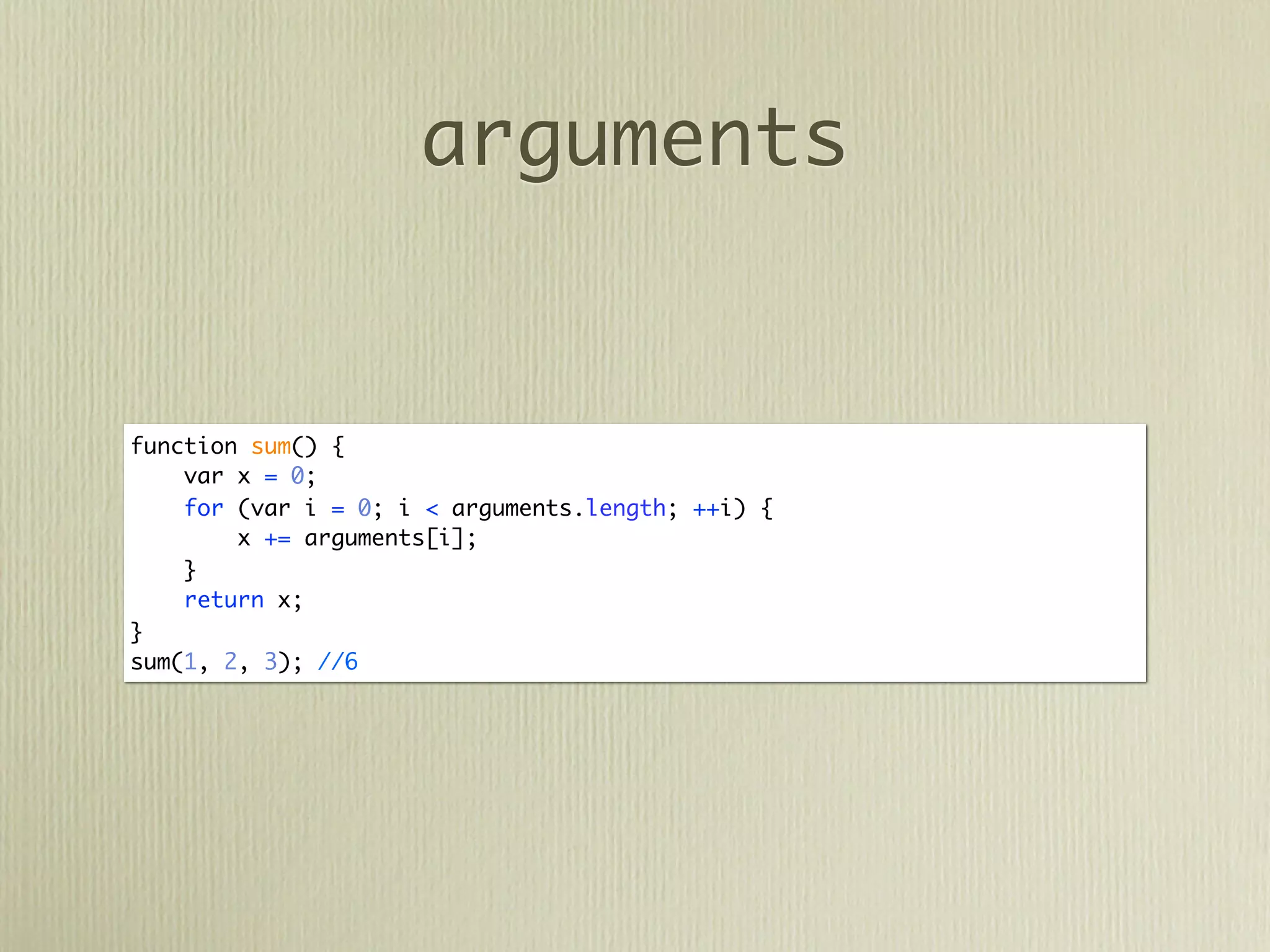 arguments


function sum() {
    var x = 0;
    for (var i = 0; i < arguments.length; ++i) {
        x += arguments[i];
    }
    return x;
}
sum(1, 2, 3); //6
 