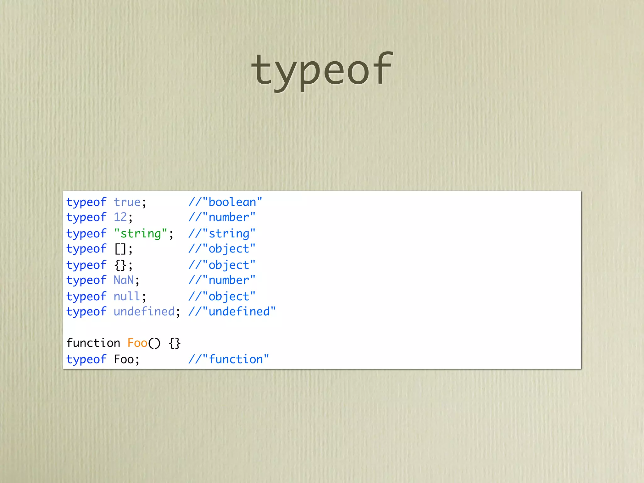 typeof


typeof   true;        //"boolean"
typeof   12;          //"number"
typeof   "string";    //"string"
typeof   [];          //"object"
typeof   {};          //"object"
typeof   NaN;         //"number"
typeof   null;        //"object"
typeof   undefined;   //"undefined"

function Foo() {}
typeof Foo;       //"function"
 