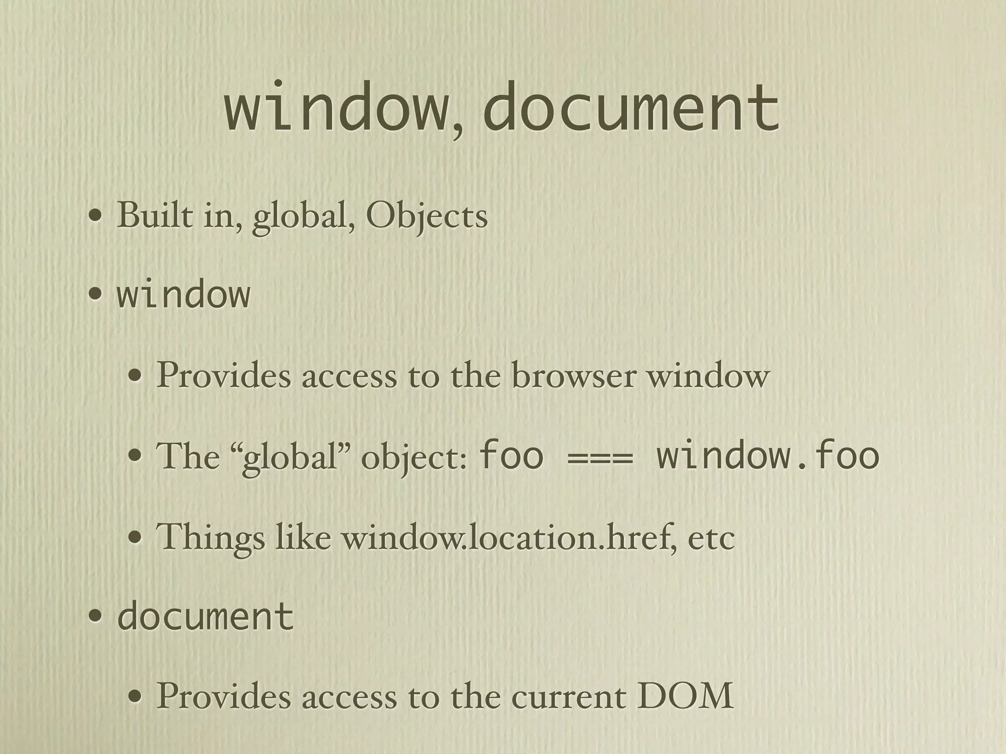 window, document
• Built in, global, Objects
• window
  • Provides access to the browser window
  • The “global” object: foo === window.foo
  • Things like window.location.href, etc
• document
  • Provides access to the current DOM
 