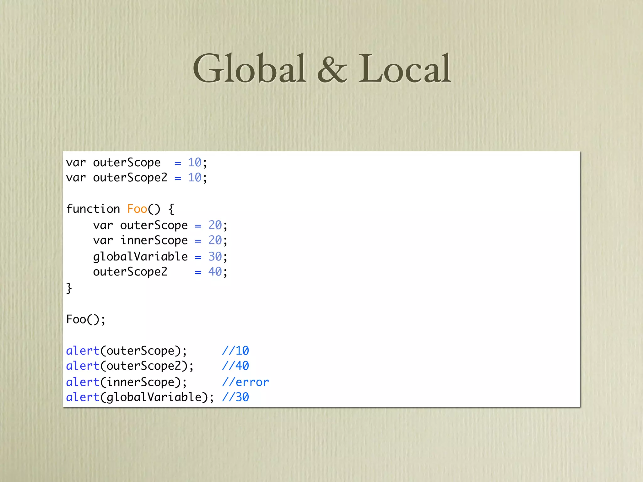 Global & Local

var outerScope = 10;
var outerScope2 = 10;

function Foo() {
    var outerScope   =   20;
    var innerScope   =   20;
    globalVariable   =   30;
    outerScope2      =   40;
}

Foo();

alert(outerScope);         //10
alert(outerScope2);        //40
alert(innerScope);         //error
alert(globalVariable);     //30
 